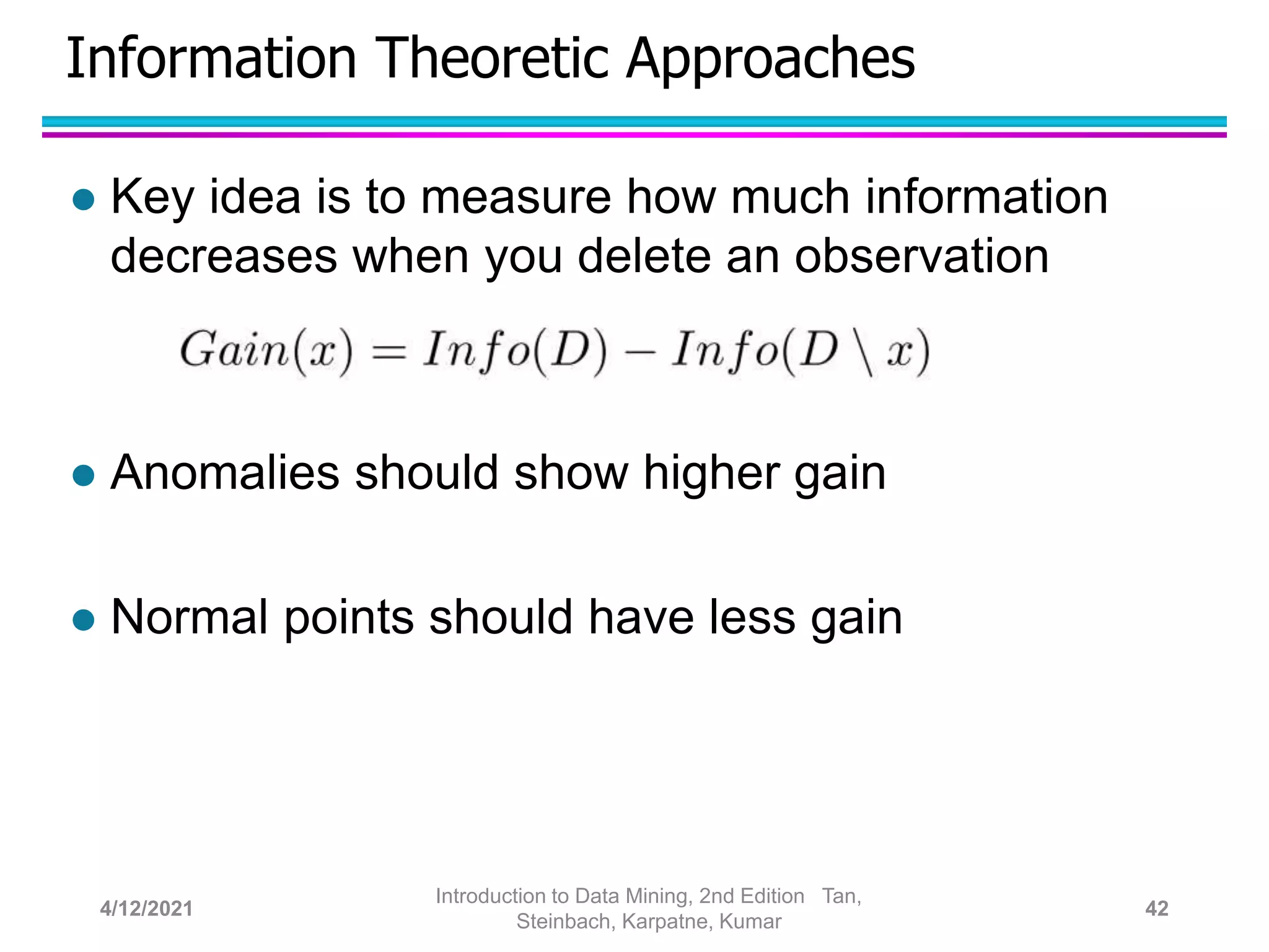 Information Theoretic Approaches
 Key idea is to measure how much information
decreases when you delete an observation
 Anomalies should show higher gain
 Normal points should have less gain
4/12/2021
Introduction to Data Mining, 2nd Edition Tan,
Steinbach, Karpatne, Kumar
42
 