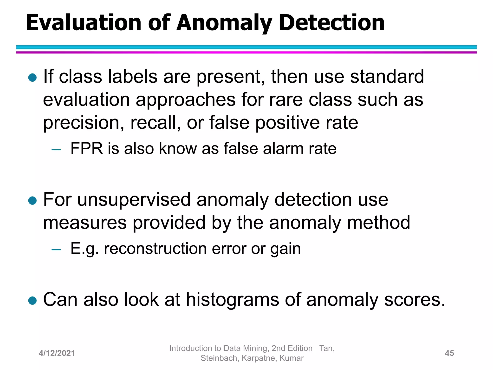 Evaluation of Anomaly Detection
 If class labels are present, then use standard
evaluation approaches for rare class such as
precision, recall, or false positive rate
– FPR is also know as false alarm rate
 For unsupervised anomaly detection use
measures provided by the anomaly method
– E.g. reconstruction error or gain
 Can also look at histograms of anomaly scores.
4/12/2021
Introduction to Data Mining, 2nd Edition Tan,
Steinbach, Karpatne, Kumar
45
 