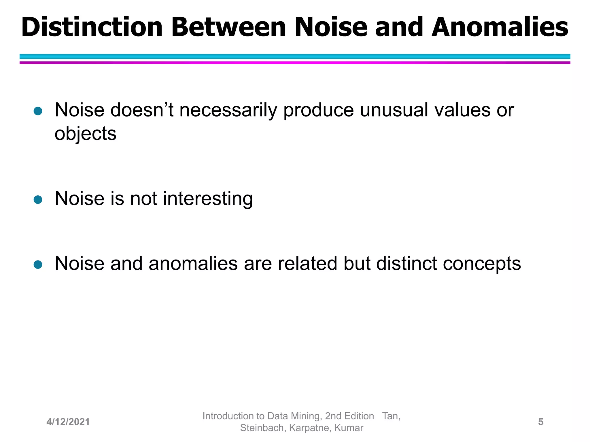 Distinction Between Noise and Anomalies
 Noise doesn’t necessarily produce unusual values or
objects
 Noise is not interesting
 Noise and anomalies are related but distinct concepts
4/12/2021
Introduction to Data Mining, 2nd Edition Tan,
Steinbach, Karpatne, Kumar
5
 