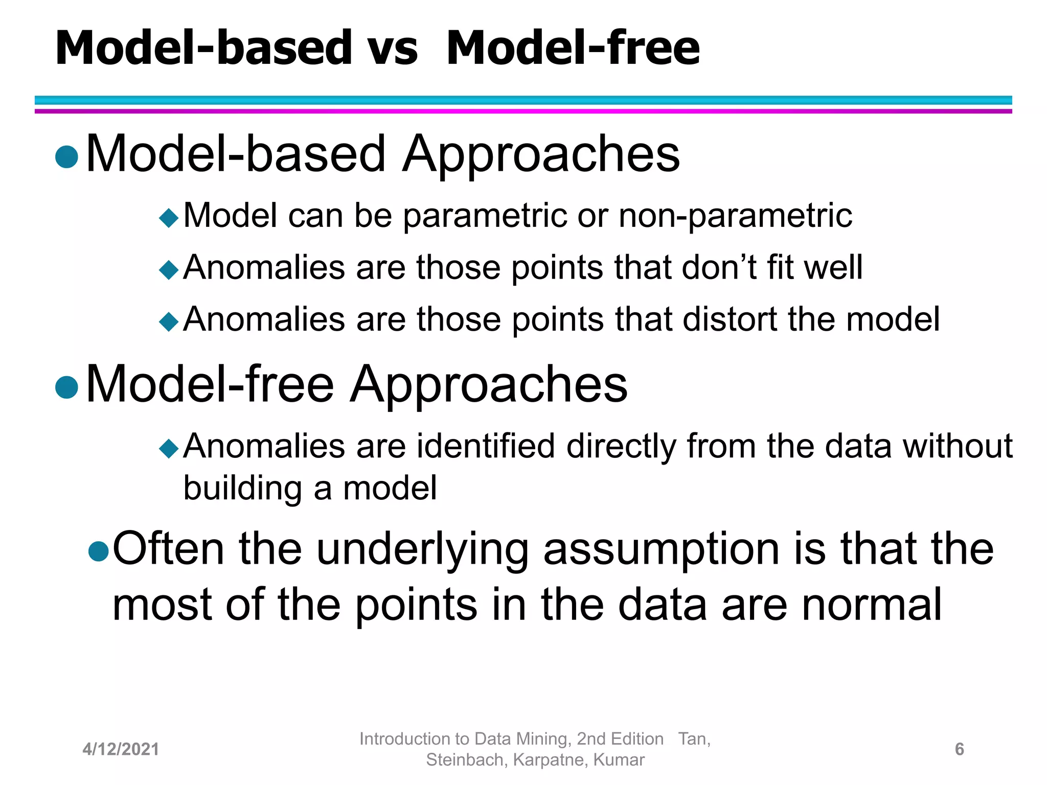 Model-based vs Model-free
Model-based Approaches
Model can be parametric or non-parametric
Anomalies are those points that don’t fit well
Anomalies are those points that distort the model
Model-free Approaches
Anomalies are identified directly from the data without
building a model
Often the underlying assumption is that the
most of the points in the data are normal
4/12/2021
Introduction to Data Mining, 2nd Edition Tan,
Steinbach, Karpatne, Kumar
6
 