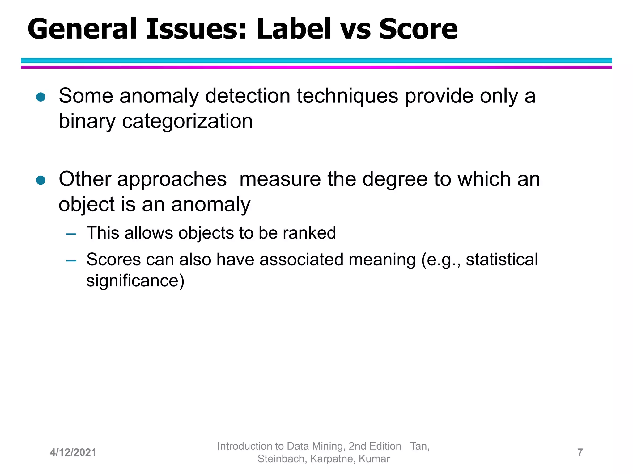 General Issues: Label vs Score
 Some anomaly detection techniques provide only a
binary categorization
 Other approaches measure the degree to which an
object is an anomaly
– This allows objects to be ranked
– Scores can also have associated meaning (e.g., statistical
significance)
4/12/2021
Introduction to Data Mining, 2nd Edition Tan,
Steinbach, Karpatne, Kumar
7
 