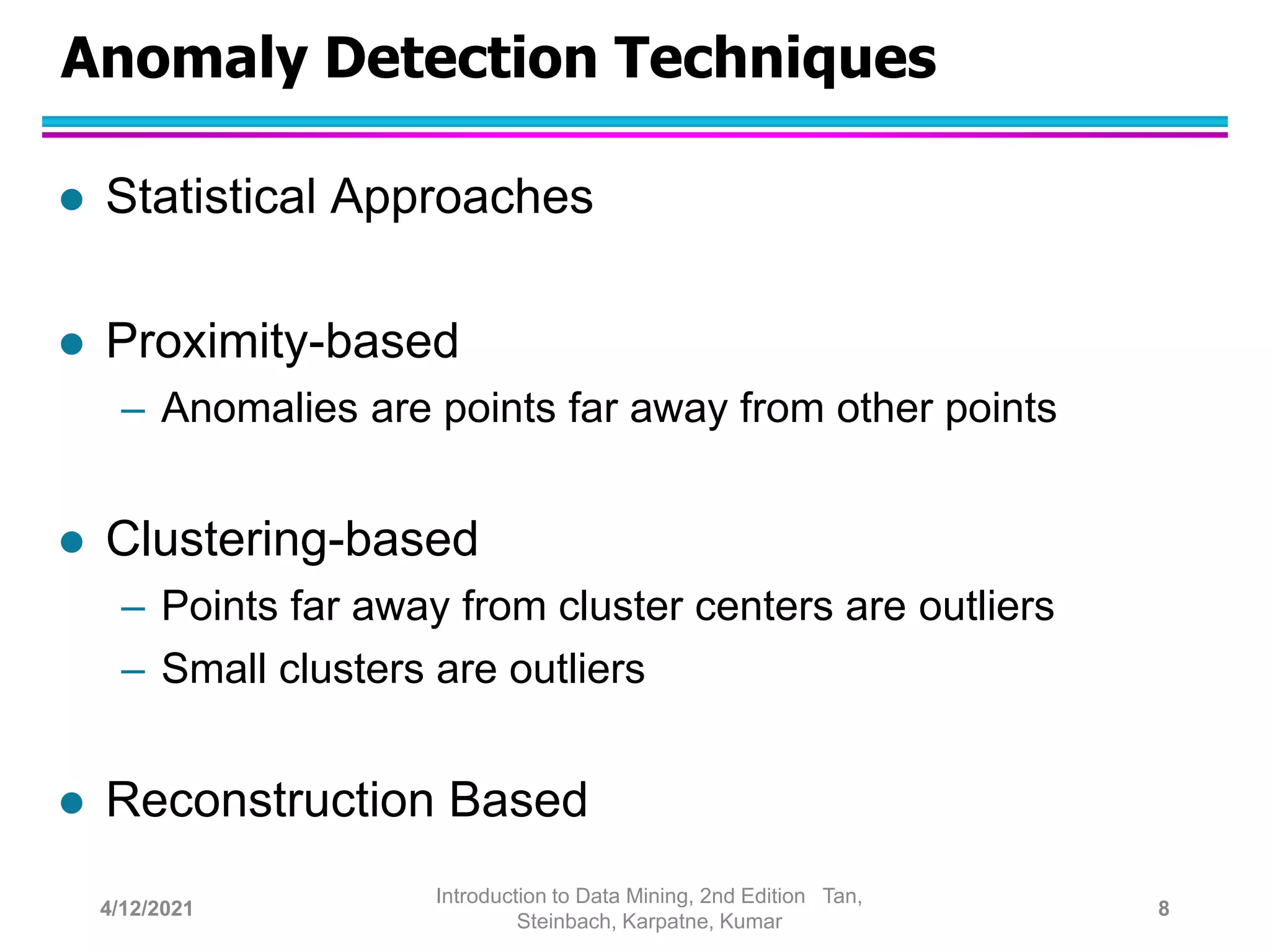 Anomaly Detection Techniques
 Statistical Approaches
 Proximity-based
– Anomalies are points far away from other points
 Clustering-based
– Points far away from cluster centers are outliers
– Small clusters are outliers
 Reconstruction Based
4/12/2021
Introduction to Data Mining, 2nd Edition Tan,
Steinbach, Karpatne, Kumar
8
 