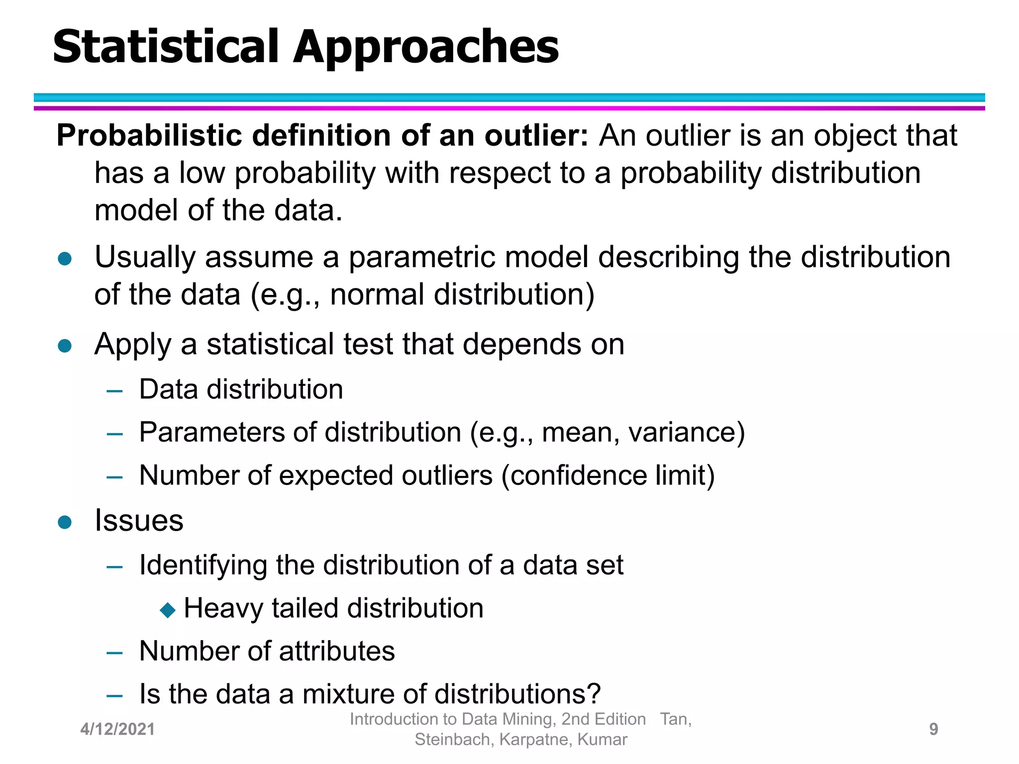 Statistical Approaches
Probabilistic definition of an outlier: An outlier is an object that
has a low probability with respect to a probability distribution
model of the data.
 Usually assume a parametric model describing the distribution
of the data (e.g., normal distribution)
 Apply a statistical test that depends on
– Data distribution
– Parameters of distribution (e.g., mean, variance)
– Number of expected outliers (confidence limit)
 Issues
– Identifying the distribution of a data set
 Heavy tailed distribution
– Number of attributes
– Is the data a mixture of distributions?
4/12/2021
Introduction to Data Mining, 2nd Edition Tan,
Steinbach, Karpatne, Kumar
9
 