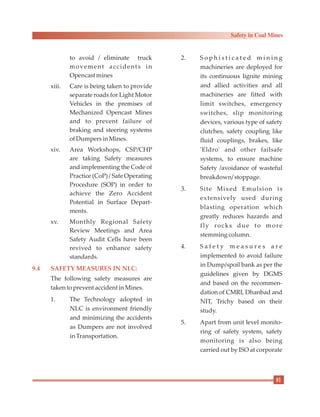 to avoid / eliminate truck
movement accidents in
Opencastmines
xiii. Care is being taken to provide
separate roads for Light Motor
Vehicles in the premises of
Mechanized Opencast Mines
and to prevent failure of
braking and steering systems
ofDumpersinMines.
xiv. Area Workshops, CSP/CHP
are taking Safety measures
and implementing the Code of
Practice (CoP) / Safe Operating
Procedure (SOP) in order to
achieve the Zero Accident
Potential in Surface Depart-
ments.
xv. Monthly Regional Safety
Review Meetings and Area
Safety Audit Cells have been
revived to enhance safety
standards.
The following safety measures are
taken toprevent accidentinMines.
1. The Technology adopted in
NLC is environment friendly
and minimizing the accidents
as Dumpers are not involved
inTransportation.
9.4 SAFETY MEASURES IN NLC:
2. S o p h i s t i c a t e d m i n i n g
machineries are deployed for
its continuous lignite mining
and allied activities and all
machineries are fitted with
limit switches, emergency
switches, slip monitoring
devices, various type of safety
clutches, safety coupling like
fluid couplings, brakes, like
'Eldro' and other failsafe
systems, to ensure machine
Safety /avoidance of wasteful
breakdown/ stoppage.
3. Site Mixed Emulsion is
extensively used during
blasting operation which
greatly reduces hazards and
fly rocks due to more
stemmingcolumn.
4. S a f e t y m e a s u r e s a r e
implemented to avoid failure
in Dump/spoil bank as per the
guidelines given by DGMS
and based on the recommen-
dation of CMRI, Dhanbad and
NIT, Trichy based on their
study.
5. Apart from unit level monito-
ring of safety system, safety
monitoring is also being
carried out by ISO at corporate
81
Safety in Coal Mines
 