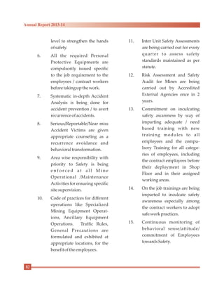 level to strengthen the hands
ofsafety.
6. All the required Personal
Protective Equipments are
compulsorily issued specific
to the job requirement to the
employees / contract workers
beforetaking upthe work.
7. Systematic in-depth Accident
Analysis is being done for
accident prevention / to avert
recurrenceofaccidents.
8. Serious/Reportable/Near miss
Accident Victims are given
appropriate counseling as a
recurrence avoidance and
behavioraltransformation.
9. Area wise responsibility with
priority to Safety is being
e n f o r c e d a t a l l M i n e
Operational /Maintenance
Activities for ensuring specific
sitesupervision.
10. Code of practices for different
operations like Specialized
Mining Equipment Operat-
ions, Ancillary Equipment
Operations. Traffic Rules,
General Precautions are
formulated and exhibited at
appropriate locations, for the
benefit ofthe employees.
11. Inter Unit Safety Assessments
are being carried out for every
quarter to assess safety
standards maintained as per
statute.
12. Risk Assessment and Safety
Audit for Mines are being
carried out by Accredited
External Agencies once in 2
years.
13. Commitment on inculcating
safety awareness by way of
imparting adequate / need
based training with new
training modules to all
employees and the compu-
lsory Training for all catego-
ries of employees, including
the contract employees before
their deployment in Shop
Floor and in their assigned
working areas.
14. On the job trainings are being
imparted to inculcate safety
awareness especially among
the contract workers to adopt
safeworkpractices.
15. Continuous monitoring of
behavioral sense/attitude/
commitment of Employees
towardsSafety.
82
Annual Report 2013-14
 