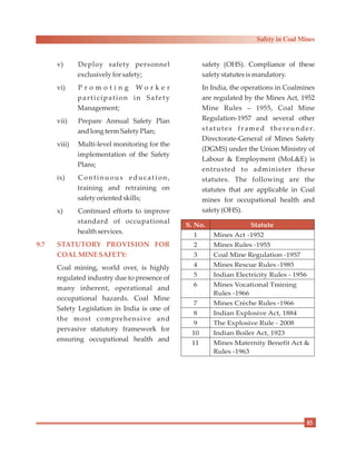 v) Deploy safety personnel
exclusively forsafety;
vi) P r o m o t i n g W o r k e r
participation in Safety
Management;
vii) Prepare Annual Safety Plan
andlongtermSafety Plan;
viii) Multi-level monitoring for the
implementation of the Safety
Plans;
ix) Continuous education,
training and retraining on
safety orientedskills;
x) Continued efforts to improve
standard of occupational
health services.
Coal mining, world over, is highly
regulated industry due to presence of
many inherent, operational and
occupational hazards. Coal Mine
Safety Legislation in India is one of
the most comprehensive and
pervasive statutory framework for
ensuring occupational health and
9.7 STATUTORY PROVISION FOR
COALMINE SAFETY:
safety (OHS). Compliance of these
safety statutes ismandatory.
In India, the operations in Coalmines
are regulated by the Mines Act, 1952
Mine Rules – 1955, Coal Mine
Regulation-1957 and several other
statutes framed thereunder.
Directorate-General of Mines Safety
(DGMS) under the Union Ministry of
Labour & Employment (MoL&E) is
entrusted to administer these
statutes. The following are the
statutes that are applicable in Coal
mines for occupational health and
safety (OHS).
S. No. Statute
1 Mines Act -1952
2 Mines Rules -1955
3 Coal Mine Regulation -1957
4 Mines Rescue Rules -1985
5 Indian Electricity Rules - 1956
6 Mines Vocational Training
Rules -1966
7 Mines Crèche Rules -1966
8 Indian Explosive Act, 1884
9 The Explosive Rule - 2008
10 Indian Boiler Act, 1923
11 Mines Maternity Benefit Act &
Rules -1963
85
Safety in Coal Mines
 