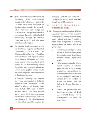 9.1.3 Jharia Rehabilitation & Development
Authority (JRDA) and Asansol
Durgapur Development Authority
(ADDA) have been identified as
implementing agencies for rehabili-
tation purposes. Coal compa-nies
ECL and BCCL will provide technical
support and the outlay will be funded
particularly through the internal
resources of CIL and the cess
collectionunderCCDA.
9.1.4 For speedy implementation of the
Master Plans, a High Powered Central
Committee ( H P C C ) u n d e r t h e
Chairmanship of Secretary (Coal) has
been constitutedwith representatives
from different Ministries and State
GovernmentsofJharkhand and West
Bengal. So far, nine meetings of the
Committee have been held. More than
65% of demographic survey works
has been completed for rehabilitation
ofthe affected persons.
In Satellite Township, 2352 houses
have been constructed in Belgoria
Rehabilitation Township "Jharia
Vihar" in which 1165 families have
been shifted. 2000 units in BSPU
houses under JNNURM norms
(carpet area 25.10 sqm) are under
constructionand scheduled date for
completion is 17.2.2015. Further out of
141 identified unstable location in
Raniganj Coalfield area under ECL,
demographic survey work has been
completedfor126 locations.
9. 2.1 To improve safety standard, CIL has
vigorously pursued several measures
in the year 2013 along with on-going
safety related activities / initiatives
apart from compliance of statutory
requirements for safety, which are
givenbelow-
l Continuous oversight of safety
status of mines is being done
through the multi-disciplinary
Internal Safety Organization
(ISO).
l After analysis of fatal accidents
which occurred at different
point of time in 2013, several
directives /guidelines on
corrective measures to be taken
for prevention of recurrence of
similar type of accident in
future are issued from the
Safety & Rescue Division of
CIL.
l Stress on preparation and
implementation of Risk
Assessment based Safety
Management Plan (SMP) for
every mine.
9.2 S A F E T Y M E A S U R E S /
INITIATIVESIN CIL:
74
Annual Report 2013-14
 