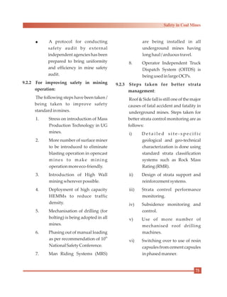 l A protocol for conducting
safety audit by external
independent agencies has been
prepared to bring uniformity
and efficiency in mine safety
audit.
9.2.2 For improving safety in mining
operation:
The following steps have been taken /
being taken to improve safety
standardinmines.
1. Stress on introduction of Mass
Production Technology in UG
mines.
2. More number of surface miner
to be introduced to eliminate
blasting operation in opencast
mines to make mining
operationmoreeco-friendly.
3. Introduction of High Wall
miningwherever possible.
4. Deployment of high capacity
HEMMs to reduce traffic
density.
5. Mechanisation of drilling (for
bolting) is being adopted in all
mines.
6. Phasing out of manual loading
th
as per recommendation of 10
National Safety Conference.
7. Man Riding Systems (MRS)
are being installed in all
underground mines having
longhaul / arduoustravel.
8. Operator Independent Truck
Dispatch System (OITDS) is
being usedinlarge OCPs.
9.2.3 Steps taken for better strata
management:
Roof & Side fall is still one of the major
causes of fatal accident and fatality in
underground mines. Steps taken for
better strata control monitoring are as
follows:
i) D e t a i l e d s i t e - s p e c i f i c
geological and geo-technical
characterization is done using
standard strata classification
systems such as Rock Mass
Rating (RMR).
ii) Design of strata support and
reinforcementsystems.
iii) Strata control performance
monitoring.
iv) Subsidence monitoring and
control.
v) Use of more number of
mechanised roof drilling
machines.
vi) Switching over to use of resin
capsules from cement capsules
inphasedmanner.
75
Safety in Coal Mines
 