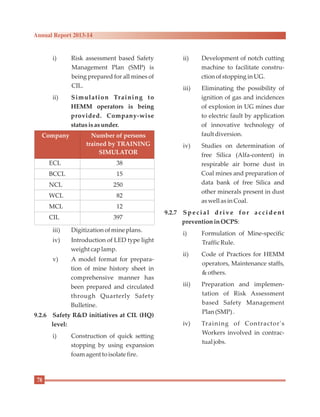 i) Risk assessment based Safety
Management Plan (SMP) is
being prepared for all mines of
CIL.
ii) Simulation Training to
HEMM operators is being
provided. Company-wise
statusisasunder.
iii) Digitization ofmineplans.
iv) Introduction of LED type light
weight caplamp.
v) A model format for prepara-
tion of mine history sheet in
comprehensive manner has
been prepared and circulated
through Quarterly Safety
Bulletine.
9.2.6 Safety R&D initiatives at CIL (HQ)
level:
i) Construction of quick setting
stopping by using expansion
foamagent toisolatefire.
ii) Development of notch cutting
machine to facilitate constru-
ctionofstoppinginUG.
iii) Eliminating the possibility of
ignition of gas and incidences
of explosion in UG mines due
to electric fault by application
of innovative technology of
fault diversion.
iv) Studies on determination of
free Silica (Alfa-content) in
respirable air borne dust in
Coal mines and preparation of
data bank of free Silica and
other minerals present in dust
aswell asinCoal.
9.2.7 Special dr ive f or accident
preventioninOCPS:
i) Formulation of Mine-specific
TrafficRule.
ii) Code of Practices for HEMM
operators, Maintenance staffs,
&others.
iii) Preparation and implemen-
tation of Risk Assessment
based Safety Management
Plan(SMP).
iv) Training of Contractor's
Workers involved in contrac-
tual jobs.
ECL 38
BCCL 15
NCL 250
WCL 82
MCL 12
CIL 397
Company Number of persons
trained by TRAINING
SIMULATOR
78
Annual Report 2013-14
 