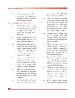 i) Efforts are being made for
preparation of computerised
database relating to medical
historyofthe employees.
i. Pit Safety Committee meetings
are being conducted regularly
in mines, CHPs and Work
Shops to enhance safety
standards.
ii. Monthly and Quarterly Risk
Management meetings are
being conductedat mines.
iii. Mine Managers have taken up
necessary modifications/
design, improvements in the
components of Man riding rail
car transport system as
prescribedby DGMS.
iv. Monsoon audit has been
conducted of all mines by
teams consisting of Area Safety
Officer, Area Survey Officer
andCivilEngineerfromareas.
v. Roof Bolting Audit Committee
was constituted to assess the
implementation and standar-
dize roof bolting activity in the
Company.
vi. New working Districts/ Machi-
nery are started/ commiss-
9.3 SAFETYMEASURESIN SCCL
ioned only after obtaining
Safety ClearanceCertificate.
vii. SafetyAwareness Programmes
are being conducted for the
C o n t r a c t Wo r k m e n b y
involving the Workmen
Inspectors and Pit Safety
Committee members to reduce
the accidentsinUGandOCP.
viii. Accident-prone mines have
b e e n i d e n t i f i e d a n d
action plans are under
implementation to bring down
the accidentrate.
ix. Mine Managers have been
taking necessary measures to
prevent dangers from rush of
water from old exploration
boreholes connected to
undergroundworkings.
x. Conducted a Workshop on
"Extraction of Pillars in No.3
seam by Blasting Gallery
Method" to resolve the issues
raisedby DGMSofficials.
xi. Meetings on regular basis are
conducted with GM, Project
Officers to review and enhance
t h e S a f e t y s t a t u s i n
underground and open cast
mines.
xii. G u i d e l i n e s h a v e b e e n
formulated and steps are taken
80
Annual Report 2013-14
 