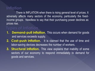 Inflation
There is INFLATION when there is rising general level of prices. It
adversely affects many sectors of the economy, particularly the fixed-
income groups. Needless to say that their purchasing power declines as
prices rise.
Types of Inflation
1. Demand-pull inflation. This occurs when demand for goods
and services exceeds supply.
2. Cost-push inflation. It is claimed that the use of time and
labor-saving devices decreases the number of workers.
3. Structural inflation. This view explains that inability of some
sectors of our economy to respond immediately to demand for
goods and services.
 