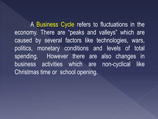 A Business Cycle refers to fluctuations in the
economy. There are “peaks and valleys” which are
caused by several factors like technologies, wars,
politics, monetary conditions and levels of total
spending. However there are also changes in
business activities which are non-cyclical like
Christmas time or school opening.
 