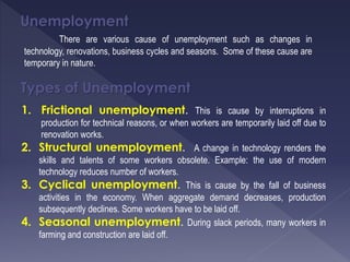 Unemployment
There are various cause of unemployment such as changes in
technology, renovations, business cycles and seasons. Some of these cause are
temporary in nature.
Types of Unemployment
1. Frictional unemployment. This is cause by interruptions in
production for technical reasons, or when workers are temporarily laid off due to
renovation works.
2. Structural unemployment. A change in technology renders the
skills and talents of some workers obsolete. Example: the use of modern
technology reduces number of workers.
3. Cyclical unemployment. This is cause by the fall of business
activities in the economy. When aggregate demand decreases, production
subsequently declines. Some workers have to be laid off.
4. Seasonal unemployment. During slack periods, many workers in
farming and construction are laid off.
 