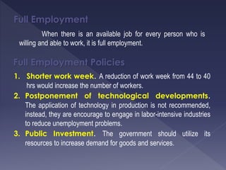 Full Employment
When there is an available job for every person who is
willing and able to work, it is full employment.
Full Employment Policies
1. Shorter work week. A reduction of work week from 44 to 40
hrs would increase the number of workers.
2. Postponement of technological developments.
The application of technology in production is not recommended,
instead, they are encourage to engage in labor-intensive industries
to reduce unemployment problems.
3. Public Investment. The government should utilize its
resources to increase demand for goods and services.
 
