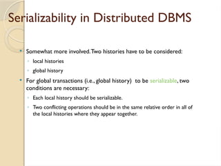 Serializability in Distributed DBMS
 Somewhat more involved.Two histories have to be considered:
◦ local histories
◦ global history
 For global transactions (i.e., global history) to be serializable, two
conditions are necessary:
◦ Each local history should be serializable.
◦ Two conflicting operations should be in the same relative order in all of
the local histories where they appear together.
 