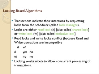 Locking-Based Algorithms
 Transactions indicate their intentions by requesting
locks from the scheduler (called lock manager).
 Locks are either read lock (rl) [also called shared lock]
or write lock (wl) [also called exclusive lock]
 Read locks and write locks conflict (because Read and
Write operations are incompatible
rl wl
rl yes no
wl no no
 Locking works nicely to allow concurrent processing of
transactions.
 