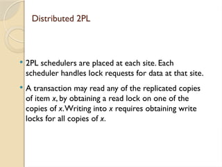 Distributed 2PL
 2PL schedulers are placed at each site. Each
scheduler handles lock requests for data at that site.
 A transaction may read any of the replicated copies
of item x, by obtaining a read lock on one of the
copies of x.Writing into x requires obtaining write
locks for all copies of x.
 