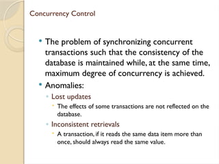 Concurrency Control
 The problem of synchronizing concurrent
transactions such that the consistency of the
database is maintained while, at the same time,
maximum degree of concurrency is achieved.
 Anomalies:
◦ Lost updates
 The effects of some transactions are not reflected on the
database.
◦ Inconsistent retrievals
 A transaction, if it reads the same data item more than
once, should always read the same value.
 