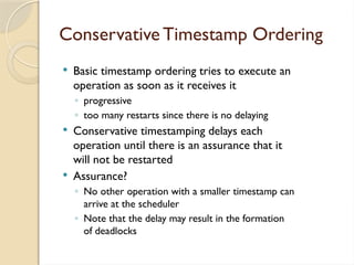Conservative Timestamp Ordering
 Basic timestamp ordering tries to execute an
operation as soon as it receives it
◦ progressive
◦ too many restarts since there is no delaying
 Conservative timestamping delays each
operation until there is an assurance that it
will not be restarted
 Assurance?
◦ No other operation with a smaller timestamp can
arrive at the scheduler
◦ Note that the delay may result in the formation
of deadlocks
 
