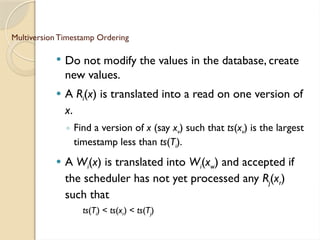 Multiversion Timestamp Ordering
 Do not modify the values in the database, create
new values.
 A Ri(x) is translated into a read on one version of
x.
◦ Find a version of x (say xv) such that ts(xv) is the largest
timestamp less than ts(Ti).
 A Wi(x) is translated into Wi(xw) and accepted if
the scheduler has not yet processed any Rj(xr)
such that
ts(Ti) < ts(xr) < ts(Tj)
 