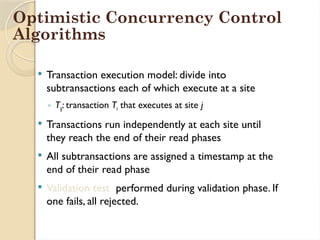  Transaction execution model: divide into
subtransactions each of which execute at a site
◦ Tij: transaction Ti that executes at site j
 Transactions run independently at each site until
they reach the end of their read phases
 All subtransactions are assigned a timestamp at the
end of their read phase
 Validation test performed during validation phase. If
one fails, all rejected.
Optimistic Concurrency Control
Algorithms
 