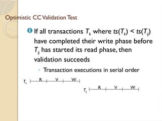 Optimistic CCValidation Test
 If all transactions Tk where ts(Tk) < ts(Tij)
have completed their write phase before
Tij has started its read phase, then
validation succeeds
◦ Transaction executions in serial order
Tk
R V W
R V W
Tij
 