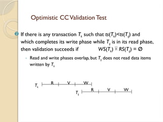 Optimistic CCValidation Test
 If there is any transaction Tk such that ts(Tk)<ts(Tij) and
which completes its write phase while Tij is in its read phase,
then validation succeeds if WS(Tk)  RS(Tij) = Ø
◦ Read and write phases overlap, but Tij does not read data items
written by Tk
R V W
Tk
R V W
Tij
 