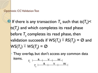 Optimistic CCValidation Test
 If there is any transaction Tk such that ts(Tk)<
ts(Tij) and which completes its read phase
before Tij completes its read phase, then
validation succeeds if WS(Tk) RS(Tij) = Ø and
WS(Tk) WS(Tij) = Ø
◦ They overlap, but don't access any common data
items. R V W
Tk
R V W
Tij
 