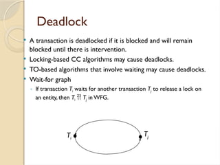 Deadlock
 A transaction is deadlocked if it is blocked and will remain
blocked until there is intervention.
 Locking-based CC algorithms may cause deadlocks.
 TO-based algorithms that involve waiting may cause deadlocks.
 Wait-for graph
◦ If transaction Ti waits for another transaction Tj to release a lock on
an entity, then Ti  Tj in WFG.
Ti
Tj
 