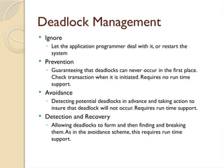 Deadlock Management
 Ignore
◦ Let the application programmer deal with it, or restart the
system
 Prevention
◦ Guaranteeing that deadlocks can never occur in the first place.
Check transaction when it is initiated. Requires no run time
support.
 Avoidance
◦ Detecting potential deadlocks in advance and taking action to
insure that deadlock will not occur. Requires run time support.
 Detection and Recovery
◦ Allowing deadlocks to form and then finding and breaking
them.As in the avoidance scheme, this requires run time
support.
 