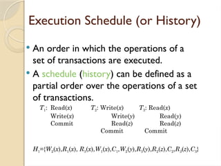 Execution Schedule (or History)
 An order in which the operations of a
set of transactions are executed.
 A schedule (history) can be defined as a
partial order over the operations of a set
of transactions.
H1={W2(x),R1(x), R3(x),W1(x),C1,W2(y),R3(y),R2(z),C2,R3(z),C3}
T1: Read(x) T2: Write(x) T3: Read(x)
Write(x) Write(y) Read(y)
Commit Read(z) Read(z)
Commit Commit
 