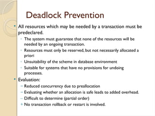 Deadlock Prevention
 All resources which may be needed by a transaction must be
predeclared.
◦ The system must guarantee that none of the resources will be
needed by an ongoing transaction.
◦ Resources must only be reserved, but not necessarily allocated a
priori
◦ Unsuitability of the scheme in database environment
◦ Suitable for systems that have no provisions for undoing
processes.
 Evaluation:
– Reduced concurrency due to preallocation
– Evaluating whether an allocation is safe leads to added overhead.
– Difficult to determine (partial order)
+ No transaction rollback or restart is involved.
 