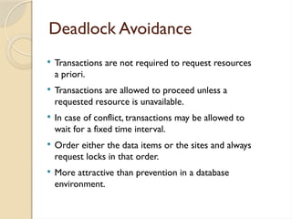 Deadlock Avoidance
 Transactions are not required to request resources
a priori.
 Transactions are allowed to proceed unless a
requested resource is unavailable.
 In case of conflict, transactions may be allowed to
wait for a fixed time interval.
 Order either the data items or the sites and always
request locks in that order.
 More attractive than prevention in a database
environment.
 