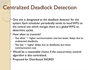 Centralized Deadlock Detection
 One site is designated as the deadlock detector for the
system. Each scheduler periodically sends its local WFG to
the central site which merges them to a global WFG to
determine cycles.
 How often to transmit?
◦ Too often  higher communication cost but lower delays due to
undetected deadlocks
◦ Too late  higher delays due to deadlocks, but lower
communication cost
 Would be a reasonable choice if the concurrency control
algorithm is also centralized.
 Proposed for Distributed INGRES
 