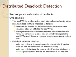 Distributed Deadlock Detection
 Sites cooperate in detection of deadlocks.
 One example:
◦ The local WFGs are formed at each site and passed on to other
sites. Each local WFG is modified as follows:
 Since each site receives the potential deadlock cycles from other
sites, these edges are added to the localWFGs
 The edges in the localWFG which show that local transactions are
waiting for transactions at other sites are joined with edges in the
local WFGs which show that remote transactions are waiting for local
ones.
◦ Each local deadlock detector:
 looks for a cycle that does not involve the external edge. If it exists,
there is a local deadlock which can be handled locally.
 looks for a cycle involving the external edge. If it exists, it indicates a
potential global deadlock. Pass on the information to the next site.
 