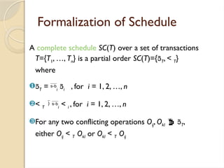 Formalization of Schedule
A complete schedule SC(T) over a set of transactions
T={T1, …, Tn} is a partial order SC(T)={T, < T}
where
T = i i , for i = 1, 2, …, n
< T i < i , for i = 1, 2, …, n
For any two conflicting operations Oij, Okl  T,
either Oij < T Okl or Okl < T Oij
 