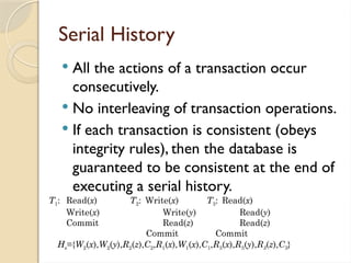 Serial History
 All the actions of a transaction occur
consecutively.
 No interleaving of transaction operations.
 If each transaction is consistent (obeys
integrity rules), then the database is
guaranteed to be consistent at the end of
executing a serial history.
T1: Read(x) T2: Write(x) T3: Read(x)
Write(x) Write(y) Read(y)
Commit Read(z) Read(z)
Commit Commit
Hs={W2(x),W2(y),R2(z),C2,R1(x),W1(x),C1,R3(x),R3(y),R3(z),C3}
 