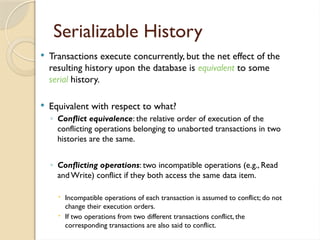 Serializable History
 Transactions execute concurrently, but the net effect of the
resulting history upon the database is equivalent to some
serial history.
 Equivalent with respect to what?
◦ Conflict equivalence: the relative order of execution of the
conflicting operations belonging to unaborted transactions in two
histories are the same.
◦ Conflicting operations: two incompatible operations (e.g., Read
and Write) conflict if they both access the same data item.
 Incompatible operations of each transaction is assumed to conflict; do not
change their execution orders.
 If two operations from two different transactions conflict, the
corresponding transactions are also said to conflict.
 