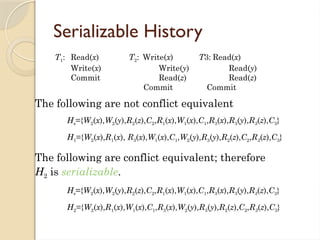 Serializable History
The following are not conflict equivalent
Hs={W2(x),W2(y),R2(z),C2,R1(x),W1(x),C1,R3(x),R3(y),R3(z),C3}
H1={W2(x),R1(x), R3(x),W1(x),C1,W2(y),R3(y),R2(z),C2,R3(z),C3}
The following are conflict equivalent; therefore
H2 is serializable.
Hs={W2(x),W2(y),R2(z),C2,R1(x),W1(x),C1,R3(x),R3(y),R3(z),C3}
H2={W2(x),R1(x),W1(x),C1,R3(x),W2(y),R3(y),R2(z),C2,R3(z),C3}
T1: Read(x) T2: Write(x) T3: Read(x)
Write(x) Write(y) Read(y)
Commit Read(z) Read(z)
Commit Commit
 