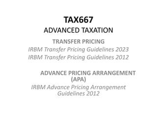 TAX667
ADVANCED TAXATION
TRANSFER PRICING
IRBM Transfer Pricing Guidelines 2023
IRBM Transfer Pricing Guidelines 2012
ADVANCE PRICING ARRANGEMENT
(APA)
IRBM Advance Pricing Arrangement
Guidelines 2012
 