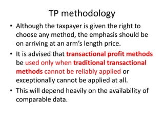 TP methodology
• Although the taxpayer is given the right to
choose any method, the emphasis should be
on arriving at an arm’s length price.
• It is advised that transactional profit methods
be used only when traditional transactional
methods cannot be reliably applied or
exceptionally cannot be applied at all.
• This will depend heavily on the availability of
comparable data.
 