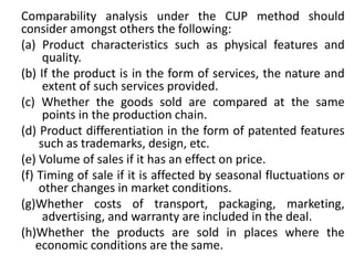 Comparability analysis under the CUP method should
consider amongst others the following:
(a) Product characteristics such as physical features and
quality.
(b) If the product is in the form of services, the nature and
extent of such services provided.
(c) Whether the goods sold are compared at the same
points in the production chain.
(d) Product differentiation in the form of patented features
such as trademarks, design, etc.
(e) Volume of sales if it has an effect on price.
(f) Timing of sale if it is affected by seasonal fluctuations or
other changes in market conditions.
(g)Whether costs of transport, packaging, marketing,
advertising, and warranty are included in the deal.
(h)Whether the products are sold in places where the
economic conditions are the same.
 