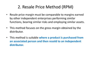 2. Resale Price Method (RPM)
• Resale price margin must be comparable to margins earned
by other independent enterprises performing similar
functions, bearing similar risks and employing similar assets.
• This method focuses on the gross margin obtained by the
distributor.
• This method is suitable where a product is purchased from
an associated person and then resold to an independent
distributor.
 