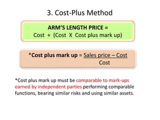 3. Cost-Plus Method
*Cost plus mark up must be comparable to mark-ups
earned by independent parties performing comparable
functions, bearing similar risks and using similar assets.
*Cost plus mark up = Sales price – Cost
Cost
ARM’S LENGTH PRICE =
Cost + (Cost X Cost plus mark up)
 