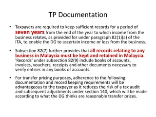 TP Documentation
• Taxpayers are required to keep sufficient records for a period of
seven years from the end of the year to which income from the
business relates, as provided for under paragraph 82(1)(a) of the
ITA, to enable the DG to ascertain income or loss from the business.
• Subsection 82(7) further provides that all records relating to any
business in Malaysia must be kept and retained in Malaysia.
'Records' under subsection 82(9) include books of accounts,
invoices, vouchers, receipts and other documents necessary to
verify entries in any books of accounts.
• For transfer pricing purposes, adherence to the following
documentation and record keeping requirements will be
advantageous to the taxpayer as it reduces the risk of a tax audit
and subsequent adjustments under section 140, which will be made
according to what the DG thinks are reasonable transfer prices.
 