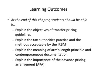 Learning Outcomes
• At the end of this chapter, students should be able
to:
– Explain the objectives of transfer pricing
guidelines
– Explain the tax authorities practice and the
methods acceptable by the IRBM
– Explain the meaning of arm’s length principle and
contemporaneous documentation
– Explain the importance of the advance pricing
arrangement (APA)
 