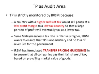 TP as Audit Area
• TP is strictly monitored by IRBM because:
– A country with a higher rates of tax would sell goods at a
low profit margin to a low tax country so that a large
portion of profit will eventually tax at a lower tax.
– Since Malaysia income tax rate is relatively higher, IRBM
wants to ensure that TP is not arbitrary and no loss of
revenues for the government.
– IRBM has formulated TRANSFER PRICING GUIDELINES in
to ensure that all companies pay their fair share of tax,
based on prevailing market value of goods.
 