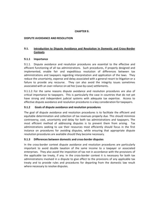  

                                                 CHAPTER 9:     

DISPUTE AVOIDANCE AND RESOLUTION 

 
9.1.     Introduction  to  Dispute  Avoidance  and  Resolution  in  Domestic  and  Cross‐Border 
         Contexts 

9.1.1  Importance 
9.1.1.  Dispute  avoidance  and  resolution  procedures  are  essential  to  the  effective  and 
efficient  functioning  of  all  tax  administrations.    Such  procedures,  if  properly  designed  and 
implemented,  enable  fair  and  expeditious  resolution  of  differences  between  tax 
administrations  and  taxpayers  regarding  interpretation  and  application  of  the  laws.    They 
reduce the uncertainty, expense and delay associated with a general resort to litigation or a 
failure  to  provide  any  recourse.    They  can  also  avoid  the  integrity  issues  sometimes 
associated with an over‐reliance on ad hoc (case‐by‐case) settlements.   
9.1.1.2. For  the  same  reasons  dispute  avoidance  and  resolution  procedures  are  also  of 
critical  importance  to  taxpayers.    This  is  particularly  the  case  in  countries  that  do  not  yet 
have  strong  and  independent  judicial  systems  with  adequate  tax  expertise.    Access  to 
effective dispute avoidance and resolution procedures is a key consideration for taxpayers.  
9.1.2       Goals of dispute avoidance and resolution procedures 
The  goal  of  dispute  avoidance  and  resolution  procedures  is  to  facilitate  the  efficient  and 
equitable determination and collection of tax revenues properly due. This should minimize 
controversy,  cost,  uncertainty  and  delay  for  both  tax  administrations  and  taxpayers.  The 
most  efficient  method  of  addressing  disputes  is  to  prevent  them  from  arising.    Tax 
administrations  seeking  to  use  their  resources  most  efficiently  should  focus  in  the  first 
instance  on  procedures  for  avoiding  disputes,  while  ensuring  that  appropriate  dispute 
resolution procedures are available should they become necessary. 
9.1.3  Differences between domestic and cross‐border disputes 
In  the  cross‐border  context  dispute  avoidance  and  resolution  procedures  are  particularly 
important  to  avoid  double  taxation  of  the  same  income  to  a  taxpayer  or  associated 
enterprises.  They also avoid the imposition of tax not in accordance with the provisions of 
the  applicable  tax  treaty,  if  any.  In  the  cross‐border  context  it  is  necessary  for  both  tax 
administrations  involved  in  a  dispute  to  give  effect  to  the  provisions  of  any  applicable  tax 
treaty  and  to  provide  rules  and  procedures  for  departing  from  the  domestic  law  result 
where necessary to resolve disputes.     
 