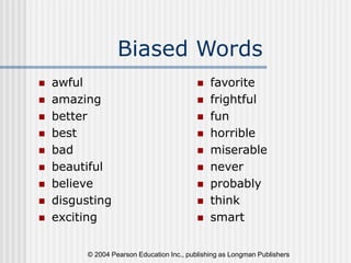 © 2004 Pearson Education Inc., publishing as Longman Publishers
Biased Words
 awful
 amazing
 better
 best
 bad
 beautiful
 believe
 disgusting
 exciting
 favorite
 frightful
 fun
 horrible
 miserable
 never
 probably
 think
 smart
 
