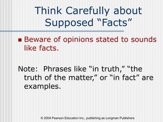 © 2004 Pearson Education Inc., publishing as Longman Publishers
Think Carefully about
Supposed “Facts”
 Beware of opinions stated to sounds
like facts.
Note: Phrases like “in truth,” “the
truth of the matter,” or “in fact” are
examples.
 